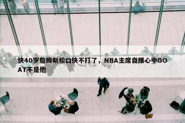 快40岁詹姆斯松口快不打了，NBA主席自爆心中GOAT不是他