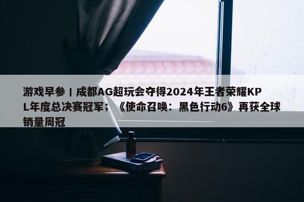 游戏早参丨成都AG超玩会夺得2024年王者荣耀KPL年度总决赛冠军；《使命召唤：黑色行动6》再获全球销量周冠