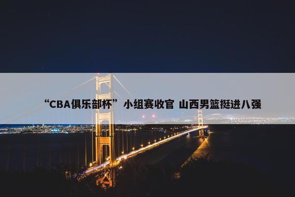 “CBA俱乐部杯”小组赛收官 山西男篮挺进八强