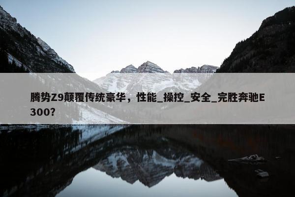 腾势Z9颠覆传统豪华，性能_操控_安全_完胜奔驰E300？