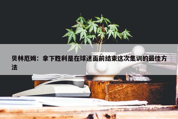 贝林厄姆：拿下胜利是在球迷面前结束这次集训的最佳方法