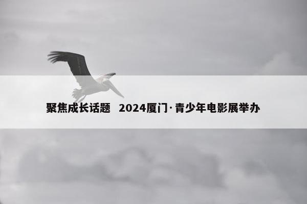 聚焦成长话题  2024厦门·青少年电影展举办