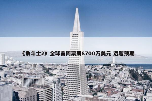 《角斗士2》全球首周票房8700万美元 远超预期