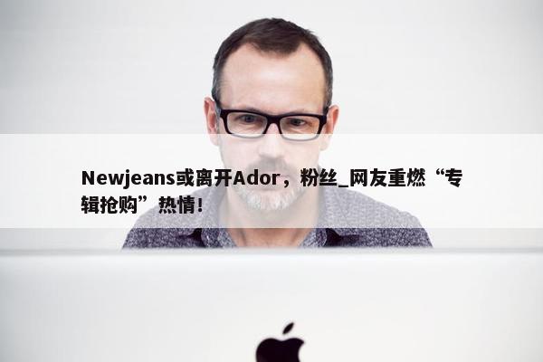 Newjeans或离开Ador，粉丝_网友重燃“专辑抢购”热情！