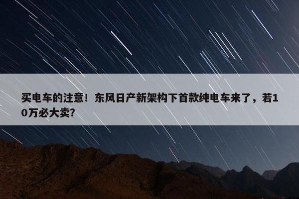 买电车的注意！东风日产新架构下首款纯电车来了，若10万必大卖？