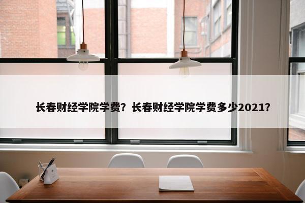 长春财经学院学费？长春财经学院学费多少2021？