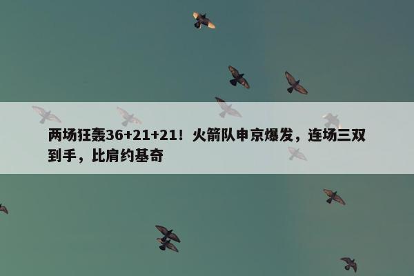 两场狂轰36+21+21！火箭队申京爆发，连场三双到手，比肩约基奇