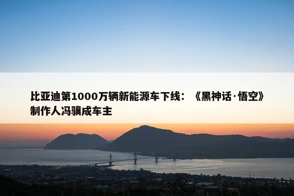 比亚迪第1000万辆新能源车下线：《黑神话·悟空》制作人冯骥成车主