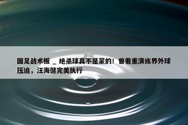 国足战术板 _ 绝杀球真不是蒙的！曾着重演练界外球压迫，汪海健完美执行