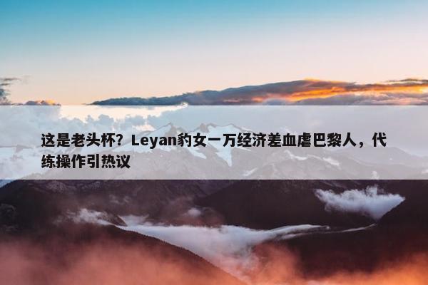 这是老头杯？Leyan豹女一万经济差血虐巴黎人，代练操作引热议