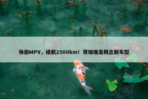 休旅MPV，续航2500km！奇瑞推出概念新车型