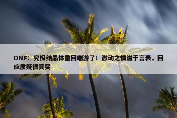 DNF：究极结晶体重回端游了！激动之情溢于言表，回应质疑很真实