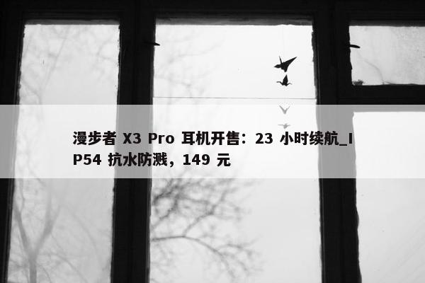 漫步者 X3 Pro 耳机开售：23 小时续航_IP54 抗水防溅，149 元