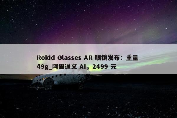 Rokid Glasses AR 眼镜发布：重量 49g_阿里通义 AI，2499 元