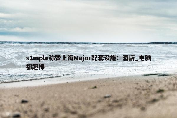 s1mple称赞上海Major配套设施：酒店_电脑都超棒