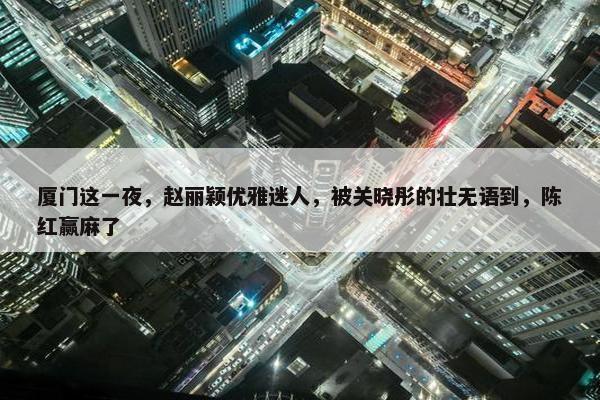 厦门这一夜，赵丽颖优雅迷人，被关晓彤的壮无语到，陈红赢麻了