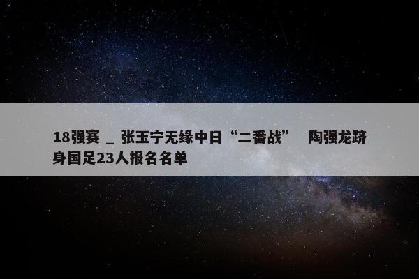 18强赛 _ 张玉宁无缘中日“二番战”  陶强龙跻身国足23人报名名单