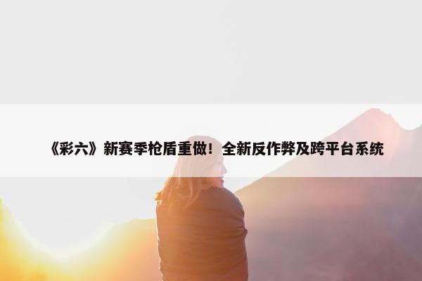 《彩六》新赛季枪盾重做！全新反作弊及跨平台系统