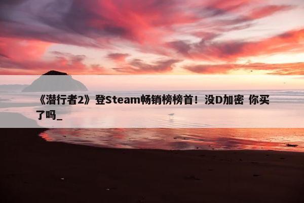 《潜行者2》登Steam畅销榜榜首！没D加密 你买了吗_