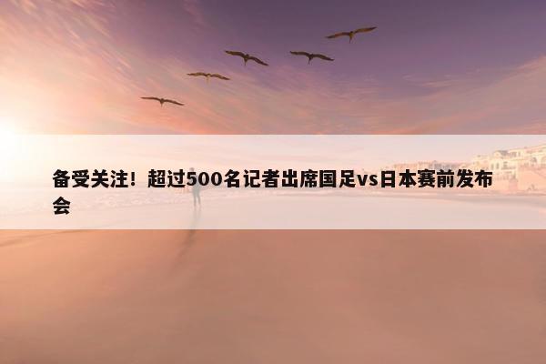 备受关注！超过500名记者出席国足vs日本赛前发布会