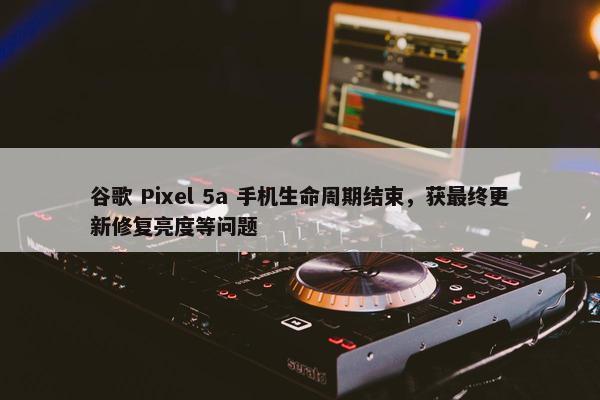 谷歌 Pixel 5a 手机生命周期结束，获最终更新修复亮度等问题