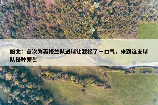 鲍文：首次为英格兰队进球让我松了一口气，来到这支球队是种荣誉