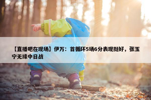 【直播吧在现场】伊万：首循环5场6分表现挺好，张玉宁无缘中日战