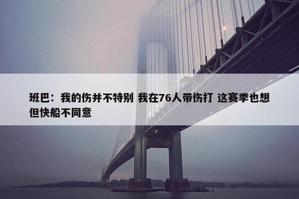 班巴：我的伤并不特别 我在76人带伤打 这赛季也想但快船不同意