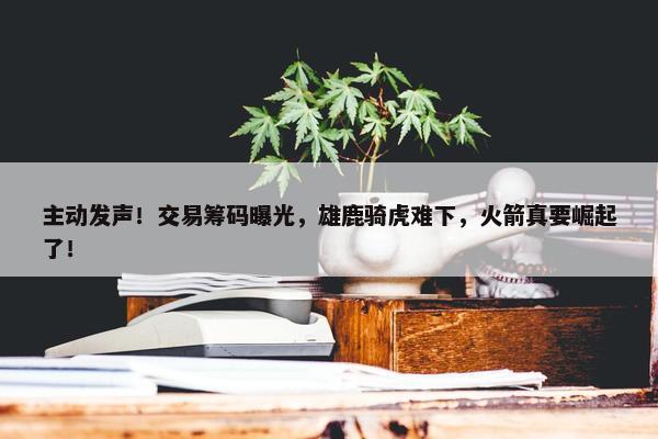 主动发声！交易筹码曝光，雄鹿骑虎难下，火箭真要崛起了！