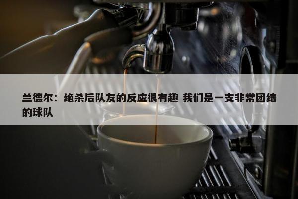 兰德尔：绝杀后队友的反应很有趣 我们是一支非常团结的球队