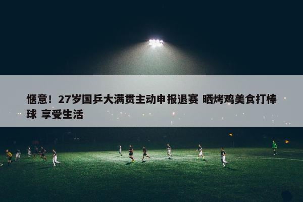 惬意！27岁国乒大满贯主动申报退赛 晒烤鸡美食打棒球 享受生活