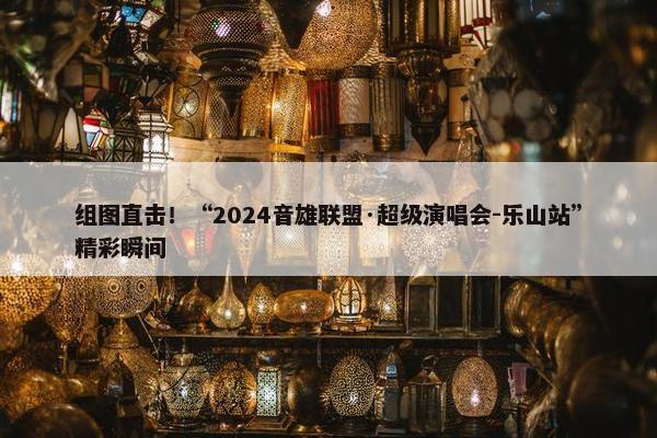 组图直击！“2024音雄联盟·超级演唱会-乐山站”精彩瞬间