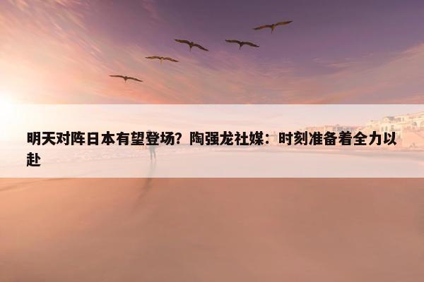 明天对阵日本有望登场？陶强龙社媒：时刻准备着全力以赴