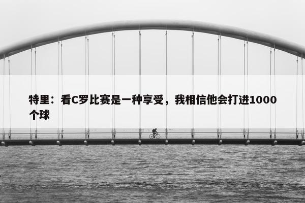 特里：看C罗比赛是一种享受，我相信他会打进1000个球