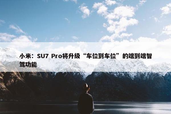 小米：SU7 Pro将升级“车位到车位”的端到端智驾功能