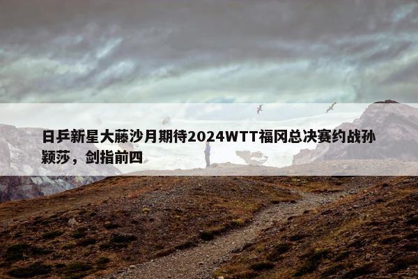 日乒新星大藤沙月期待2024WTT福冈总决赛约战孙颖莎，剑指前四