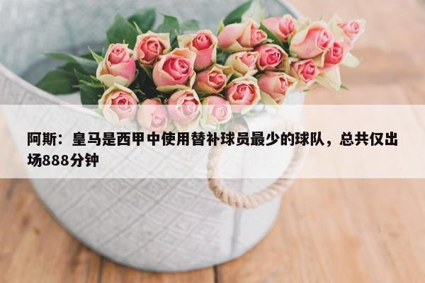 阿斯：皇马是西甲中使用替补球员最少的球队，总共仅出场888分钟