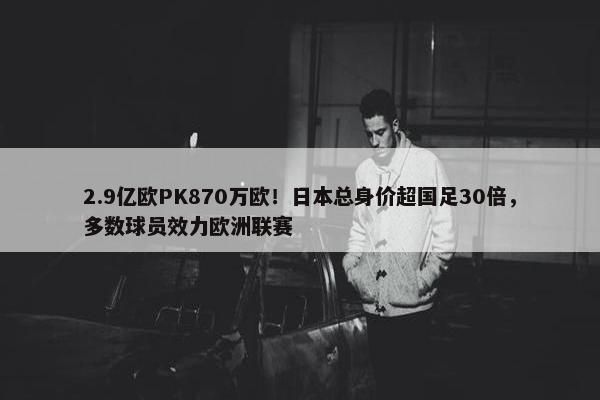 2.9亿欧PK870万欧！日本总身价超国足30倍，多数球员效力欧洲联赛