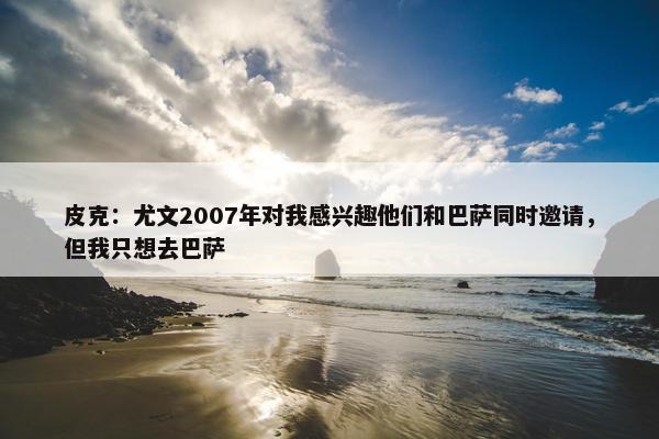 皮克：尤文2007年对我感兴趣他们和巴萨同时邀请，但我只想去巴萨