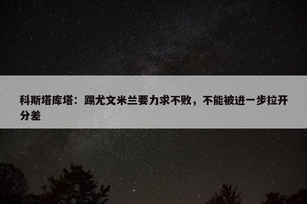 科斯塔库塔：踢尤文米兰要力求不败，不能被进一步拉开分差