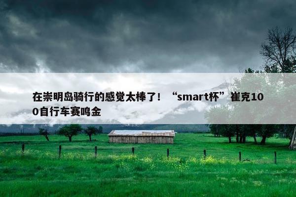 在崇明岛骑行的感觉太棒了！“smart杯”崔克100自行车赛鸣金