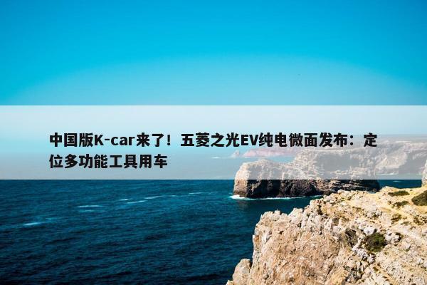 中国版K-car来了！五菱之光EV纯电微面发布：定位多功能工具用车