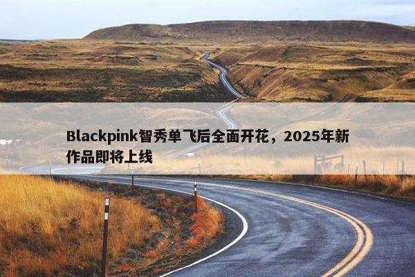 Blackpink智秀单飞后全面开花，2025年新作品即将上线