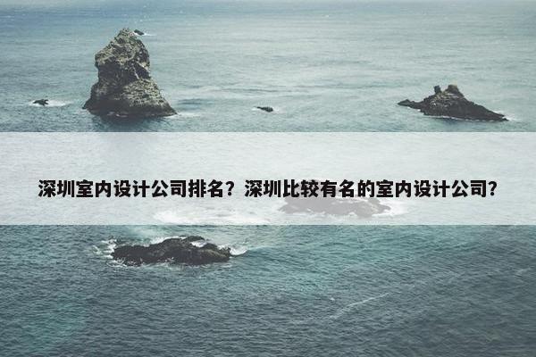 深圳室内设计公司排名？深圳比较有名的室内设计公司？