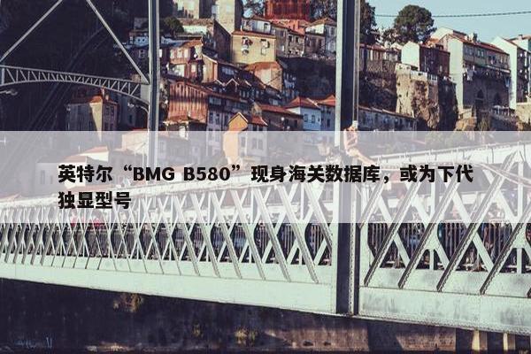 英特尔“BMG B580”现身海关数据库，或为下代独显型号