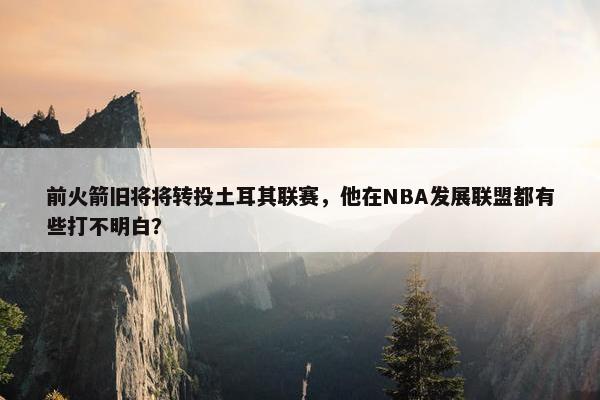 前火箭旧将将转投土耳其联赛，他在NBA发展联盟都有些打不明白？