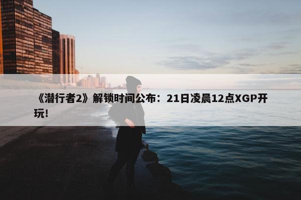 《潜行者2》解锁时间公布：21日凌晨12点XGP开玩！