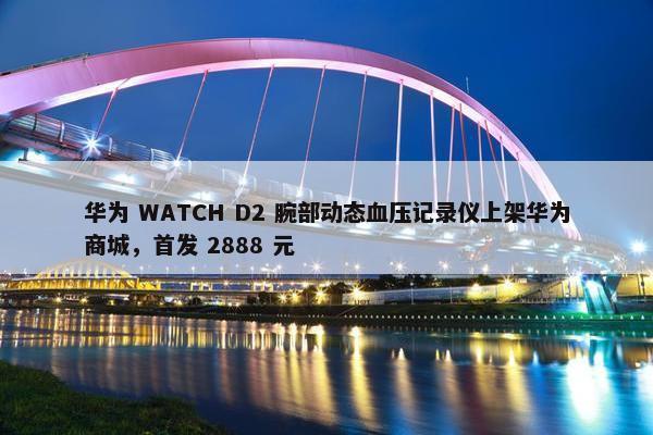 华为 WATCH D2 腕部动态血压记录仪上架华为商城，首发 2888 元