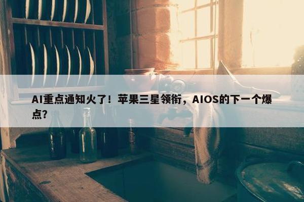 AI重点通知火了！苹果三星领衔，AIOS的下一个爆点？