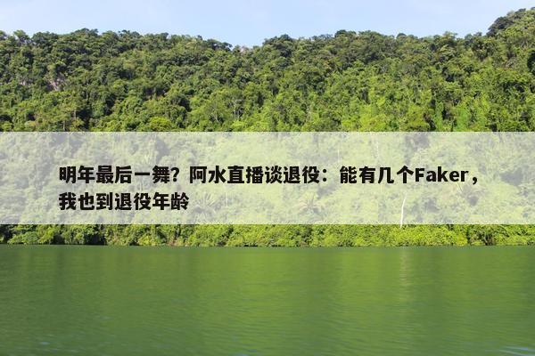 明年最后一舞？阿水直播谈退役：能有几个Faker，我也到退役年龄